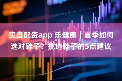 实盘配资app 乐健康｜夏季如何选对鞋子？挑选鞋子的5点建议