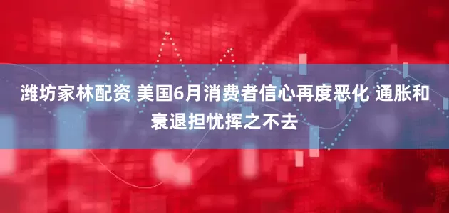 潍坊家林配资 美国6月消费者信心再度恶化 通胀和衰退担忧挥之不去