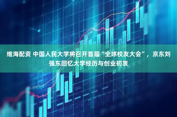 维海配资 中国人民大学将召开首届“全球校友大会”，京东刘强东回忆大学经历与创业初衷