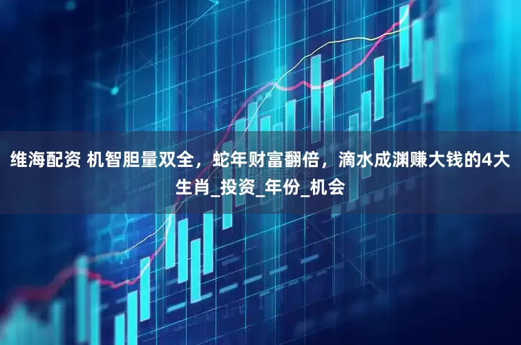 维海配资 机智胆量双全，蛇年财富翻倍，滴水成渊赚大钱的4大生肖_投资_年份_机会