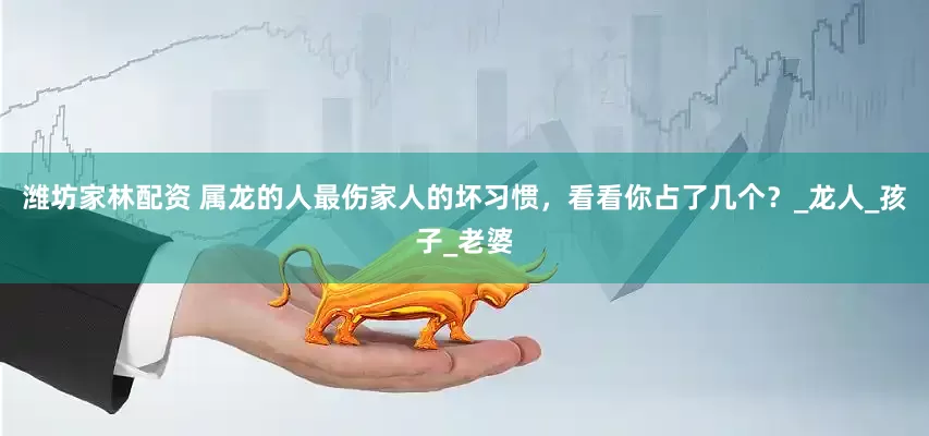 潍坊家林配资 属龙的人最伤家人的坏习惯，看看你占了几个？_龙人_孩子_老婆