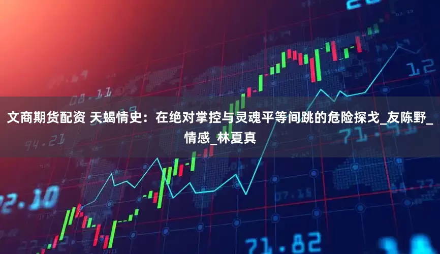 文商期货配资 天蝎情史：在绝对掌控与灵魂平等间跳的危险探戈_友陈野_情感_林夏真