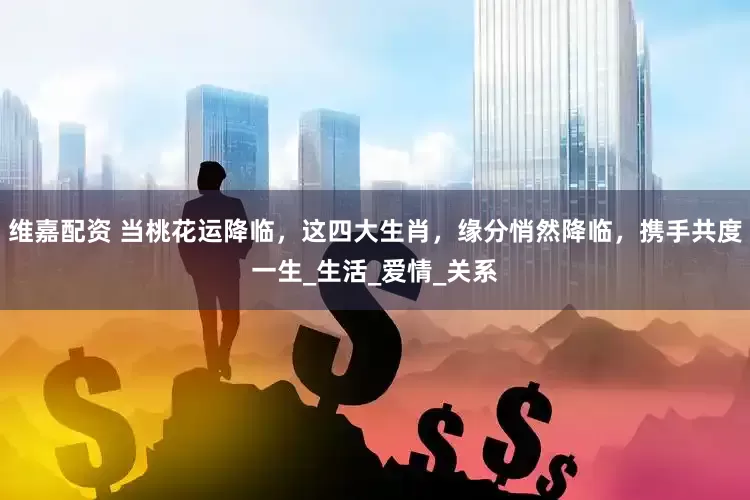 维嘉配资 当桃花运降临，这四大生肖，缘分悄然降临，携手共度一生_生活_爱情_关系