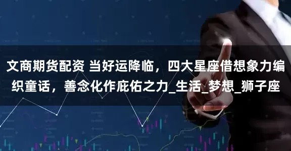 文商期货配资 当好运降临，四大星座借想象力编织童话，善念化作庇佑之力_生活_梦想_狮子座
