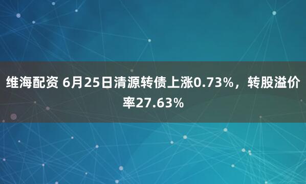 维海配资 6月25日清源转债上涨0.73%，转股溢价率27.63%