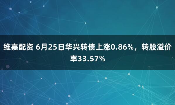 维嘉配资 6月25日华兴转债上涨0.86%，转股溢价率33.57%