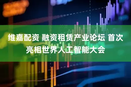 维嘉配资 融资租赁产业论坛 首次亮相世界人工智能大会