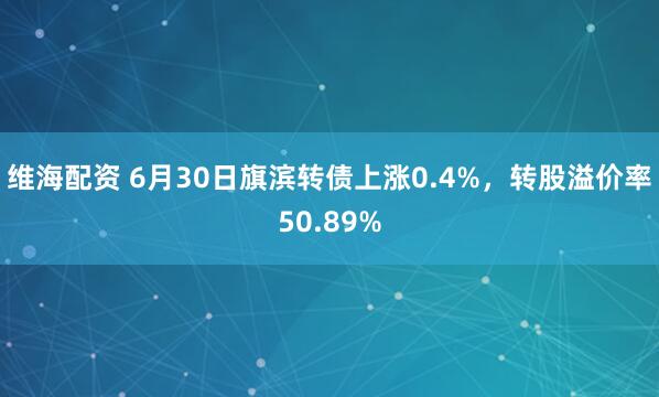 维海配资 6月30日旗滨转债上涨0.4%，转股溢价率50.89%