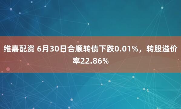 维嘉配资 6月30日合顺转债下跌0.01%，转股溢价率22.86%