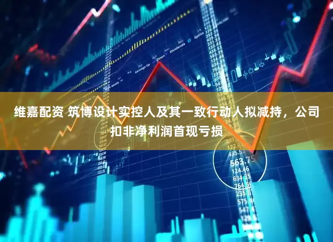 维嘉配资 筑博设计实控人及其一致行动人拟减持，公司扣非净利润首现亏损
