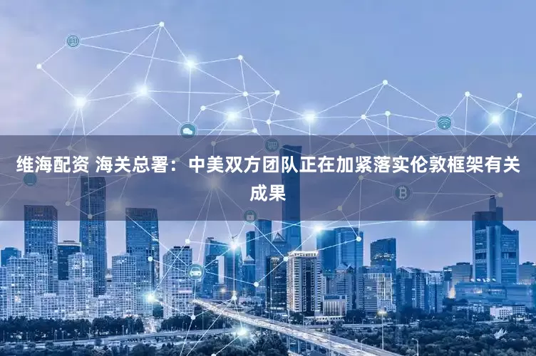 维海配资 海关总署：中美双方团队正在加紧落实伦敦框架有关成果