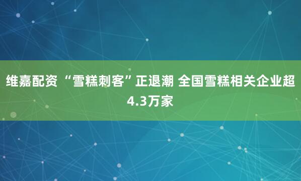 维嘉配资 “雪糕刺客”正退潮 全国雪糕相关企业超4.3万家