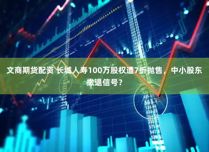 文商期货配资 长城人寿100万股权遭7折抛售，中小股东撤退信号？