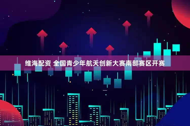 维海配资 全国青少年航天创新大赛南部赛区开赛