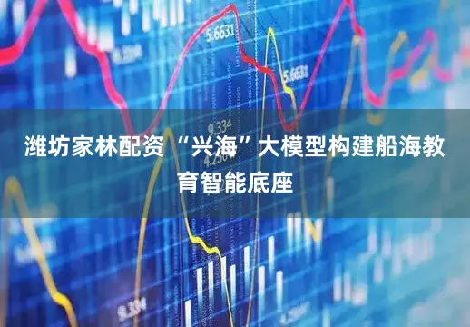 潍坊家林配资 “兴海”大模型构建船海教育智能底座