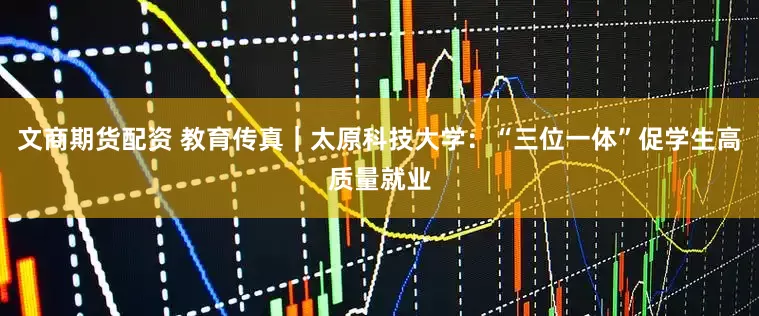 文商期货配资 教育传真｜太原科技大学：“三位一体”促学生高质量就业