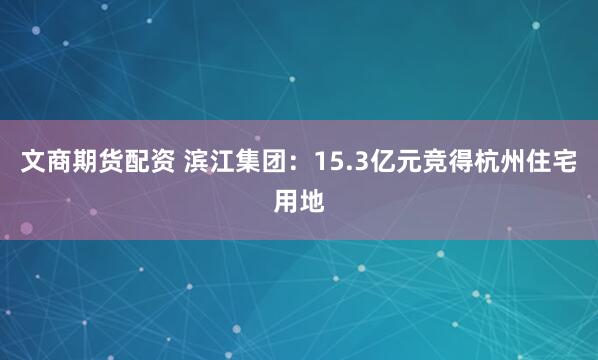文商期货配资 滨江集团：15.3亿元竞得杭州住宅用地