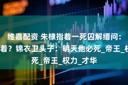 维嘉配资 朱棣指着一死囚解缙问：他咋还活着？锦衣卫头子：明天他必死_帝王_权力_才华