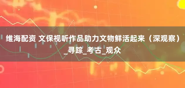 维海配资 文保视听作品助力文物鲜活起来（深观察）_寻踪_考古_观众