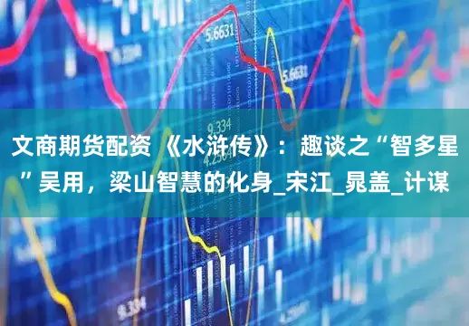 文商期货配资 《水浒传》：趣谈之“智多星”吴用，梁山智慧的化身_宋江_晁盖_计谋
