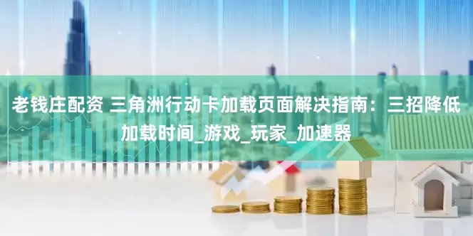 老钱庄配资 三角洲行动卡加载页面解决指南：三招降低加载时间_游戏_玩家_加速器