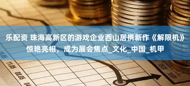 乐配资 珠海高新区的游戏企业西山居携新作《解限机》惊艳亮相，成为展会焦点_文化_中国_机甲