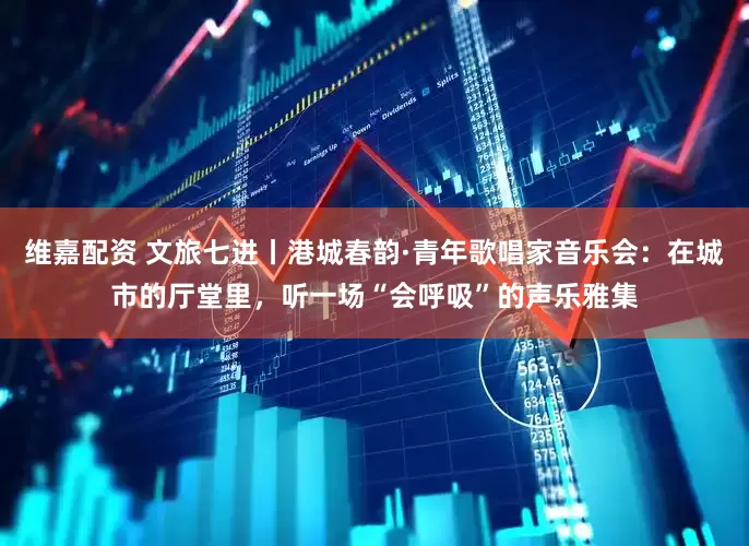 维嘉配资 文旅七进丨港城春韵·青年歌唱家音乐会：在城市的厅堂里，听一场“会呼吸”的声乐雅集
