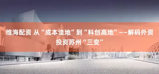 维海配资 从“成本洼地”到“科创高地”——解码外资投资苏州“三变”
